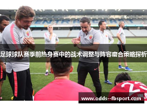 足球球队赛季前热身赛中的战术调整与阵容磨合策略探析