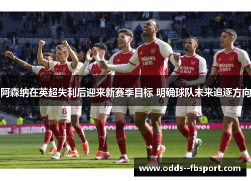 阿森纳在英超失利后迎来新赛季目标 明确球队未来追逐方向