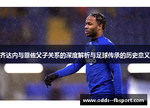 齐达内与恩佐父子关系的深度解析与足球传承的历史意义