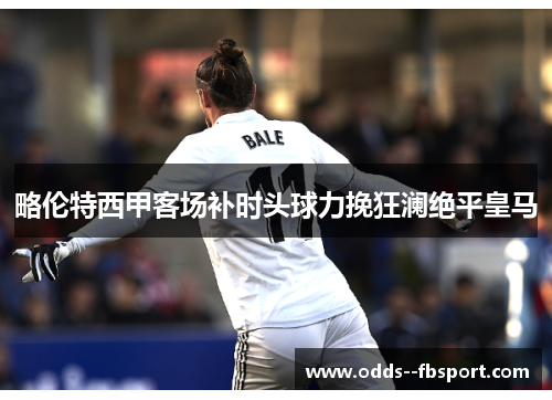 略伦特西甲客场补时头球力挽狂澜绝平皇马