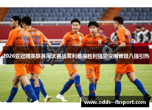 2026亚冠精英联赛淘汰赛战罢利雅得胜利强势突围晋级八强引热